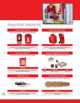 44
ALARMA DE EMERGENCIA EXTIN FLAM
Activa una señal auditiva y luminosa con intensidad de 75 dB
CÓDIGO DESCRIPCIÓN MARCA
T200A30 ALARMA de emergencia EXTIN-FLAM
CINTA DOBLE CARA
Ideal para fijar o pegar señalamientos de estireno o acrílico cristal.
DESCRIPCIÓN
Presentación en rollo de espuma de polietileno blanco de 0.8 mm de espesor,
18 mm de ancho y 32.5 cm de longitud.
FUNDA PARA HIDRANTE
Se puede usar en interiores y exteriores. Su tamaño es estándar.
DESCRIPCIÓN
Fabricada en tela vinil, rotulada en impresión de serigrafía. Se recomienda su uso
para proteger instalaciones de hidrantes.
FUNDA CUBRE EXTINTOR
Protege del medio ambiente a extintores de diferentes capacidades.
DESCRIPCIÓN
Fabricada en tela vinil, rotulada en impresión de serigrafía. Ideal para cubrir
extintores de 4.5, 6, 9 o 12 kg de capacidad.
CAMILLA RÍGIDA DE MADERA
Puede ser utilizada en pacientes con lesiones en columna vertical.
DESCRIPCIÓN
Fabricada en 9 capas de triplay de la mejor calidad. Cuenta con rieles
para fácil soporte.
FUNDA PARA UNIDAD MÓVIL
Se recomienda su uso en exteriores.
DESCRIPCIÓN
Fabricada en tela vinil, rotulada en impresión de serigrafía. Ideal para cubrir
unidades móviles 34, 50 o 68 kg de capacidad.
Seguridad Industrial
 