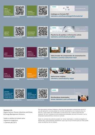 Siemens S.A.
Digital Factory, Process Industries and Drives
& Energy Management Divisions
Sujeto a cambios sin previo aviso.
Impreso en Argentina
© Siemens AG 2015
Este documento contiene imágenes y descripciones generales o prestaciones que en el
caso de aplicación concreta pueden no coincidir exactamente con el producto real o lo
descrito, o bien haber sido modificadas a consecuencia de un ulterior desarrollo del
producto. Por ello, la presencia de las prestaciones deseadas solo será vinculante si se ha
estipulado expresamente al concluir el contrato.
Todos los nombres de productos pueden ser marcas registradas o nombres protegidos de
Siemens AG u otras empresas proveedoras suyas cuyo uso por terceros para sus fines puede
violar los derechos de sus titulares.
SIRIUS
Aparatos de
maniobra,
protección y
control de motores
siemens.com/sirius
SINAMICS
Convertidores
de frecuencia
siemens.com/sinamics
Catálogos en formato PDF:
siemens.com/lowvoltage/infomaterial
LOGO!
Micro-
automatización
siemens.com/logo
SIMATIC
Productos y
sistemas de
automatización
siemens.com/simatic
Seleccionador de componentes de automatización:
siemens.com/tia-selection-tool
SITOP
Fuentes de
alimentación
siemens.com/sitop
SITRANS
Instrumentación
de procesos
siemens.com/sitrans
Aplicaciones móbiles:
siemens.com/industry-apps
MICROMASTER
Convertidores
de frecuencia
siemens.com/micromaster
SIMOTICS
Motores
eléctricos
siemens.com/simotics
Plataforma de pedidos e información online:
siemens.com/industrymall/ar
SENTRON
Tecnologías para
instalaciones y
distribución de la
energía eléctrica
siemens.com/sentron
SIMARIS
Herramientas de
diseño y cálculo
de instalaciones
siemens.com/simaris
Distribuidores Autorizados:
www.siemens.com.ar/industry
 