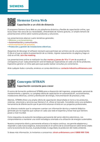 Siemens Cerca Web
Concepto SITRAIN
Capacitación a un click de distancia
Capacitación constante para crecer
El programa Siemens Cerca Web es una plataforma dinámica y flexible de capacitación online, que
busca estar más cerca de sus necesidades, ofreciéndole de manera gratuita, un amplio temario de
presentaciones online sobre nuestros productos y soluciones.
Las presentaciones abarcan cuatro temáticas generales:
• Motores y accionamientos.
• Automatización y comunicación.
• Instrumentación de procesos.
• Protección y gestión de instalaciones eléctricas.
Asegúrese de descargar el software necesario para participar por primera vez de una presentación.
El día en el que se realice la presentación de su interés, ingrese nuevamente a la página y haga un
click en el link: Join the meeting.
Las presentaciones online se realizarán los días martes y jueves de 10 a 11 am de acuerdo al
cronograma anual. Cada presentación será brindada por especialistas en cada uno de los productos.
Esperamos generar un clima apto para que pueda realizar consultas y/o comentarios.
Ante cualquier duda o consulta, envíenos un correo electrónico a: contacto-industria.ar@siemens.com
El centro de formación profesional SITRAIN pone a disposición del ingeniero, programador, personal de
mantenimiento u operario, su completa oferta de capacitación en automatización, accionamientos,
instalaciones eléctricas, control y distribución de energía, instrumentación de procesos y más.
Además, SITRAIN ofrece una amplia oferta de capacitación desarrollada en torno a los productos,
sistemas, soluciones y servicios que Siemens S.A. ofrece al mercado. Concebido como una verdadera
herramienta de diferenciación que le permitirá alcanzar el éxito en sus proyectos profesionales.
Los diversos modulos que lo componen cuentan con información técnica y material didáctico
generado por los expertos que vuelcan en cada caso todo el expertise y know-how que Siemens
posee a nivel mundial.
Como respuesta a la evolución tecnológica permanente del sector eléctrico-electrónico, nos
comprometemos a mantener una visión estratégica orientada a la utilización de energias sustentables.
Nuestro compromiso diario y permanente esfuerzo a la mejora continua, nos permite adaptarnos y
responder a cada nueva exigencia, evolucionando en el camino de la concientizacion sobre temas vitales
como la economia de recursos, la productividad, la seguridad y la proteccion del medio ambiente.
Si desea más información, lo invitamos a conocernos: sitrain.ar@siemens.com // 0800 999 7246
 