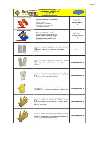 Página 13




                                   WORKPROTECH COLOMBIA S.A.S
                                    Calle 24 B # 25 - 35 OFICINA 101
                                            Telefax: 2691783
                                        ventas@workprotech.com
GUANTE SOLDADOR NARANJO

                            · Fabricado completamente en carnaza naranja.             300850670009
                            . Curtido al cromo.
                            . Costuras protegidas.                                   UNIDAD DE EMPAQUE
                            . Interior forrado y acolchado 14"                               12
                            . Especial para trabajos de soldadura.
                            . Protección a calor radiante


GUANTE SOLDADOR KEVLAR

                            · Fabricado completamente en carnaza.                     300851160434
                            . Curtido al cromo. Reforzado en palma y dedo.
                            . Costuras protegidas en hilo kevlar (DUPONT).           UNIDAD DE EMPAQUE
                            . Interior forrado en denim y acolchado 15"                      12
                            . Especial para trabajos de soldadura al arco
                            . Protección a calor radiante




                          GUANTE EN CARNAZA SENCILLO DE ALTA SUAVIDAD. FABRICADO
                          CON
                                                                                    UNIDAD DE EMPAQUE 12
                          CARNAZAS DE BUENA CALIDAD. UNIDAD DE EMPAQUE POR
                          DOCENA.




                          GUANTE EN CARNAZA REFORZADO DE ALTA SUAVIDAD. FABRICADO
                          CON
                                                                                    UNIDAD DE EMPAQUE 12
                          CARNAZAS DE BUENA CALIDAD. UNIDAD DE EMPAQUE POR
                          DOCENA.




                          GUANTE EN CARNAZA CON REFUERZO EN PALMA DE VAQUETA DE
                          ALTA                                                      UNIDAD DE EMPAQUE 12
                          SUAVIDAD. UNIDAD DE EMPAQUE POR DOCENA.




                          GUANTE EN VAQUETA TIPO INGENIERO DE ALTA SUAVIDAD.
                          DISPONIBLE EN                                             UNIDAD DE EMPAQUE 12
                          COLOR AMARILLO O BLANCO. UNIDAD DE EMPAQUE POR DOCENA.




                          GUANTE EN VAQUETA TIPO INGENIERO REFORZADO EN PALMA DE
                          ALTA
                          SUAVIDAD. DISPONIBLE EN COLOR AMARILLO O BLANCO. UNIDAD   UNIDAD DE EMPAQUE 12
                          DE
                          EMPAQUE POR DOCENA.




                          GUANTE EN VAQUETA TIPO INGENIERO REFORZADO EN PALMA DE
                          ALTA
                                                                                    UNIDAD DE EMPAQUE 12
                          SUAVIDAD Y HORMA GRANDE. DISPONIBLE EN COLOR AMARILLO O
                          BLANCO. UNIDAD DE EMPAQUE POR DOCENA.
 