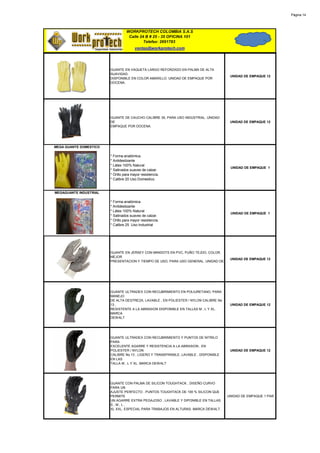Página 14




                                  WORKPROTECH COLOMBIA S.A.S
                                   Calle 24 B # 25 - 35 OFICINA 101
                                           Telefax: 2691783
                                        ventas@workprotech.com




                        GUANTE EN VAQUETA LARGO REFORZADO EN PALMA DE ALTA
                        SUAVIDAD.
                                                                                       UNIDAD DE EMPAQUE 12
                        DISPONIBLE EN COLOR AMARILLO. UNIDAD DE EMPAQUE POR
                        DOCENA.




                        GUANTE DE CAUCHO CALIBRE 35, PARA USO INDUSTRIAL. UNIDAD
                        DE                                                             UNIDAD DE EMPAQUE 12
                        EMPAQUE POR DOCENA.




MEGA GUANTE DOMESTICO

                        * Forma anatómica.
                        * Antideslizante
                        * Látex 100% Natural
                                                                                       UNIDAD DE EMPAQUE 1
                        * Satinados suaves de calzar.
                        * Orillo para mayor resistencia.
                        * Calibre 20 Uso Domestico.


MEGAGUANTE INDUSTRIAL

                        * Forma anatómica.
                        * Antideslizante
                        * Látex 100% Natural
                                                                                       UNIDAD DE EMPAQUE 1
                        * Satinados suaves de calzar.
                        * Orillo para mayor resistencia.
                        * Calibre 25 Uso Industrial




                        GUANTE EN JERSEY CON MINIDOTS EN PVC, PUÑO TEJDO, COLOR,
                        MEJOR
                                                                                       UNIDAD DE EMPAQUE 12
                        PRESENTACION Y TIEMPO DE USO, PARA USO GENERAL. UNIDAD DE




                        GUANTE ULTRADEX CON RECUBRIMIENTO EN POLIURETANO, PARA
                        MANEJO
                        DE ALTA DESTREZA, LAVABLE , EN POLIESTER / NYLON CALIBRE No
                        13 ,                                                           UNIDAD DE EMPAQUE 12
                        RESISTENTE A LA ABRASION DISPONIBLE EN TALLAS M , L Y XL.
                        MARCA
                        DEWALT




                        GUANTE ULTRADEX CON RECUBRIMIENTO Y PUNTOS DE NITRILO
                        PARA
                        EXCELENTE AGARRE Y RESISTENCIA A LA ABRASION , EN
                        POLIESTER / NYLON                                              UNIDAD DE EMPAQUE 12
                        CALIBRE No 13 , LIGERO Y TRANSPIRABLE, LAVABLE , DISPONIBLE
                        EN LAS
                        TALLA M , L Y XL. MARCA DEWALT




                        GUANTE CON PALMA DE SILICON TOUGHTACK , DISEÑO CURVO
                        PARA UN
                        AJUSTE PERFECTO , PUNTOS TOUGHTACK DE 100 % SILICON QUE
                        PERMITE                                                       UNIDAD DE EMPAQUE 1 PAR
                        UN AGARRE EXTRA PEGAJOSO , LAVABLE Y DIPONIBLE EN TALLAS
                        S,M,L,
                        XL XXL. ESPECIAL PARA TRABAJOS EN ALTURAS. MARCA DEWALT.
 