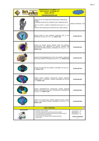 Página 15




                        WORKPROTECH COLOMBIA S.A.S
                         Calle 24 B # 25 - 35 OFICINA 101
                                 Telefax: 2691783
                              ventas@workprotech.com


              GUANTE DE PIEL DE CABRA PARA ABSORCION DE VIBRACIONES ,
              ESPUMA
              DE MEMORIA PALMA DE PIEL PREMIUM TOUGH TANNED REITENTE
              AL                                                                          UNIDAD DE EMPAQUE 1 PAR
              AGUA Y AL ACEITE , LAVABLE Y DISPONIBLE EN TALLAS S , M , L , XL
              XXL.
              ESPECIAL PARA TRABAJOS DE COSNTRUCCION . MARCA DEWALT.




              GUANTE NITRILO AZ USO GENERAL. APROVADO POR LA FDA.
                                                                                              KLEENGUARD G10
              DISPONIBLE EN TALLA XS- S- M- L- XL. KIMBERLY CLARK




              GUANTE DE ESPUMA NITRILO MORADO PARA USO GENERAL,
              APLICACIONES CON PRESENCIA DE ACEITES, PERMITE UNA
                                                                                              KLEENGUARD G40
              ADECUADA DESTREZA MANUAL. DISPONIBLE EN TALLA M- L- XL.
              KIMBERLY CLARK




              GUANTE CON RECUBRIMIENTO DE LATEX USO GENERAL. BRINDA UN
                                                                                              KLEENGUARD G40
              EXCELENTE AGARRE. DISPONIBLE EN TALLA M- L- XL. KIMBERLY CLARK




              GUANTE POLIURETANO USO GENERAL. DISPONIBLE EN TALLA M- L-
                                                                                              KLEENGUARD G40
              XL. KIMBERLY CLARK




              GUANTE NITRILO MORADO PROTECCIÓN CONTRA QUIMICOS.
              COMBUSTIBLES, SOLVENTES Y GRASAS. DISPONIBLE EN TALLA M-                        KLEENGUARD G80
              L- XL. KIMBERLY CLARK




              GUANTE NEOPRENO/LATEX PROTECCION CONTRA QUIMICOS
              ACIDOS, SUSTANCIAS CAUSTICAS Y DETERGENTES. DISPONIBLE EN                       KLEENGUARD G80
              TALLA M- L- XL. KIMBERLY CLARK




              GUANTE PVC PROTECCION CONTRA QUIMICOS ACIDOS, BASES,
              SALES Y SOLUCIONES ACUOSAS. DISPONIBLE EN TALLA M- L- XL.                       KLEENGUARD G80
              KIMBERLY CLARK




                                   LINEA CORPORAL
BUZO NEXGEM
               · Fabricado en tela no tejida.                                               450250200154 T-M
               . Resistente a salpicaduras de productos químicos y ácidos.                  450250200155 T-L
               . Por su formulación la tela posee características antiestáticas para la     450250200156 T-XL
               no retención de partículas de polvo.
               . Traje completo con capucha, puños y tobillos elastizados.                   UNIDAD DE EMPAQUE
               . Cierre frontal.                                                                     1
 