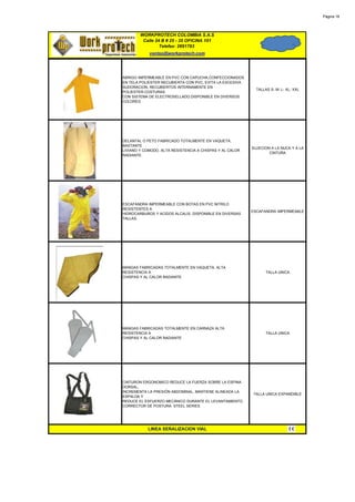 Página 18




        WORKPROTECH COLOMBIA S.A.S
         Calle 24 B # 25 - 35 OFICINA 101
                 Telefax: 2691783
            ventas@workprotech.com




ABRIGO IMPERMEABLE EN PVC CON CAPUCHA,CONFECCIONADOS
EN TELA POLIESTER RECUBIERTA CON PVC, EVITA LA EXCESIVA
SUDORACION, RECUBIERTOS INTERNAMENTE EN
                                                            TALLAS S- M- L- XL- XXL
POLIESTER.COSTURAS
CON SISTEMA DE ELECTROSELLADO.DISPONIBLE EN DIVERSOS
COLORES




DELANTAL O PETO FABRICADO TOTALMENTE EN VAQUETA,
BASTANTE
                                                          SUJECION A LA NUCA Y A LA
LIVIANO Y COMODO. ALTA RESISTENCIA A CHISPAS Y AL CALOR
                                                                  CINTURA
RADIANTE.




ESCAFANDRA IMPERMEABLE CON BOTAS EN PVC NITRILO
RESISTENTES A
                                                          ESCAFANDRA IMPERMEABLE
HIDROCARBUROS Y ACIDOS ALCALIS. DISPONIBLE EN DIVERSAS
TALLAS.




MANGAS FABRICADAS TOTALMENTE EN VAQUETA. ALTA
RESISTENCIA A                                                    TALLA UNICA
CHISPAS Y AL CALOR RADIANTE




MANGAS FABRICADAS TOTALMENTE EN CARNAZA ALTA
RESISTENCIA A                                                    TALLA UNICA
CHISPAS Y AL CALOR RADIANTE




CINTURON ERGONOMICO REDUCE LA FUERZA SOBRE LA ESPINA
DORSAL,
INCREMENTA LA PRESIÓN ABDOMINAL, MANTIENE ALINEADA LA
                                                          TALLA UNICA EXPANDIBLE
ESPALDA Y
REDUCE EL ESFUERZO MECÁNICO DURANTE EL LEVANTAMIENTO.
CORRECTOR DE POSTURA. STEEL SERIES




           LINEA SEÑALIZACION VIAL
 