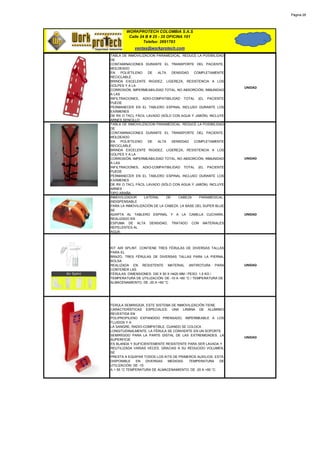 Página 28




        WORKPROTECH COLOMBIA S.A.S
         Calle 24 B # 25 - 35 OFICINA 101
                 Telefax: 2691783
            ventas@workprotech.com
TABLA DE INMOVILIZACION PARAMEDICAL. REDUCE LA POSIBILIDAD
DE
CONTAMINACIONES DURANTE EL TRANSPORTE DEL PACIENTE.
MOLDEADO
EN    POLIETILENO    DE  ALTA    DENSIDAD   COMPLETAMENTE
RECICLABLE.
BRINDA EXCELENTE RIGIDEZ, LIGEREZA, RESISTENCIA A LOS
GOLPES Y A LA
                                                               UNIDAD
CORROSIÓN, IMPERMEABILIDAD TOTAL, NO ABSORCIÓN, INMUNIDAD
A LAS
INFILTRACIONES, ADIO-COMPATIBILIDAD TOTAL (EL PACIENTE
PUEDE
PERMANECER EN EL TABLERO ESPINAL INCLUSO DURANTE LOS
EXÁMENES
DE RX O TAC), FÁCIL LAVADO (SÓLO CON AGUA Y JABÓN). INCLUYE
ARNES SENCILLO
TABLA DE INMOVILIZACION PARAMEDICAL. REDUCE LA POSIBILIDAD
DE
CONTAMINACIONES DURANTE EL TRANSPORTE DEL PACIENTE.
MOLDEADO
EN    POLIETILENO    DE  ALTA    DENSIDAD   COMPLETAMENTE
RECICLABLE.
BRINDA EXCELENTE RIGIDEZ, LIGEREZA, RESISTENCIA A LOS
GOLPES Y A LA
CORROSIÓN, IMPERMEABILIDAD TOTAL, NO ABSORCIÓN, INMUNIDAD      UNIDAD
A LAS
INFILTRACIONES, ADIO-COMPATIBILIDAD TOTAL (EL PACIENTE
PUEDE
PERMANECER EN EL TABLERO ESPINAL INCLUSO DURANTE LOS
EXÁMENES
DE RX O TAC), FÁCIL LAVADO (SÓLO CON AGUA Y JABÓN). INCLUYE
ARNES
TIPO ARAÑA
INMOVILIZADOR     LATERAL     DE    CABEZA     PARAMEDICAL.
INDISPENSABLE
PARA LA INMOVILIZACIÓN DE LA CABEZA. LA BASE DEL SUPER BLUE
SE
ADAPTA AL TABLERO ESPINAL Y A LA CAMILLA CUCHARA.              UNIDAD
REALIZADO EN
ESPUMA DE ALTA DENSIDAD, TRATADO CON MATERIALES
REPELENTES AL
AGUA.



KIT AIR SPLINT. CONTIENE TRES FÉRULAS DE DIVERSAS TALLAS
PARA EL
BRAZO, TRES FÉRULAS DE DIVERSAS TALLAS PARA LA PIERNA,
BOLSA
REALIZADA EN RESISTENTE MATERIAL ANTIROTURA PARA               UNIDAD
CONTENER LAS
FÉRULAS. DIMENSIONES: 330 X 50 X H420 MM / PESO: 1,5 KG /
TEMPERATURA DE UTILIZACIÓN: DE -10 A +60 °C / TEMPERATURA DE
ALMACENAMIENTO: DE -20 A +60 °C




FERULA SEMIRIGIDA. ESTE SISTEMA DE INMOVILIZACIÓN TIENE
CARACTERÍSTICAS ESPECIALES: UNA LÁMINA DE ALUMINIO
REVESTIDA EN
POLIPROPILENO EXPANDIDO PRENSADO, IMPERMEABLE A LOS
FLUIDOS Y A
LA SANGRE, RADIO-COMPATIBLE. CUANDO SE COLOCA
LONGITUDINALMENTE, LA FÉRULA SE CONVIERTE EN UN SOPORTE
SEMIRÍGIDO PARA LA PARTE DISTAL DE LAS EXTREMIDADES. LA
                                                               UNIDAD
SUPERFICIE
ES BLANDA Y SUFICIENTEMENTE RESISTENTE PARA SER LAVADA Y
REUTILIZADA VARIAS VECES. GRACIAS A SU REDUCIDO VOLUMEN,
SE
PRESTA A EQUIPAR TODOS LOS KITS DE PRIMEROS AUXILIOS. ESTÁ
DISPONIBLE    EN    DIVERSAS  MEDIDAS.   TEMPERATURA      DE
UTILIZACIÓN: DE -10
A + 55 °C TEMPERATURA DE ALMACENAMIENTO: DE -20 A +60 °C.
 