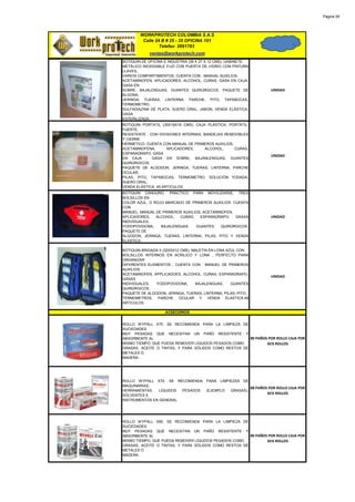 Página 29




        WORKPROTECH COLOMBIA S.A.S
         Calle 24 B # 25 - 35 OFICINA 101
                 Telefax: 2691783
            ventas@workprotech.com
BOTIQUIN DE OFICINA E INDUSTRIA (39 X 27 X 12 CMS). GABINETE
METÁLICO INOXIDABLE FIJÓ CON PUERTA DE VIDRIO CON PINTURA
LLAVES,
VARIOS COMPARTIMIENTOS. CUENTA CON : MANUAL AUXILIOS,
ACETAMINOFEN, APLICADORES, ALCOHOL, CURAS, GASA EN CAJA,
GASA EN
SOBRE, BAJALENGUAS, GUANTES QUIRÚRGICOS, PAQUETE DE               UNIDAD
ALGONA,
JERINGA, TIJERAS, LINTERNA, PARCHE, PITO, TAPABOCAS,
TERMOMETRO,
SULFADIAZINA DE PLATA, SUERO ORAL, JABON, VENDA ELÁSTICA,
GASA
ESTERILIZADA.
BOTIQUIN PORTATIL (35X19X18 CMS). CAJA PLÁSTICA, PORTÁTIL,
FUERTE,
RESISTENTE , CON DIVISIONES INTERNAS, BANDEJAS REMOVIBLES
Y CIERRE
HERMETICO. CUENTA CON MANUAL DE PRIMEROS AUXILIOS,
ACETAMINOFENA,       APLICADORES,      ALCOHOL,    CURAS,
ESPARADRAPO, GASA
                                                                  UNIDAD
EN CAJA , GASA EN SOBRE, BAJANLENGUAS, GUANTES
QUIRÚRGICOS,
PAQUETE DE ALGODON, JERINGA, TIJERAS, LINTERNA, PARCHE
OCULAR,
PILAS, PITO, TAPABOCAS, TERMOMETRO, SOLUCIÓN YODADA,
SUERO ORAL,
VENDA ELÁSTICA. 45 ARTICULOS.
BOTIQUIN CANGURO. PRACTICO PARA MOVILIZARSE, TRES
BOLSILLOS EN
COLOR AZUL, O ROJO MARCADO DE PRIMEROS AUXILIOS. CUENTA
CON
MANUEL: MANUAL DE PRIMEROS AUXILIOS, ACETAMINOFEN,
APLICADORES,   ALCOHOL,   CURAS,   ESPARADRAPO,    GASAS          UNIDAD
INDIVIDUALES,
YODOPOVIDONA,    BAJALENGUAS,    GUANTES     QUIRÚRGICOS,
PAQUETE DE
ALGODON, JERINGA, TIJERAS, LINTERNA, PILAS, PITO Y VENDA
ELASTICA.

BOTIQUIN BRIGADA II (32X5X12 CMS). MALETIN EN LONA AZUL CON
BOLSILLOS INTERNOS EN ACRILICO Y LONA , PERFECTO PARA
ORGANIZAR
DIFERENTES ELEMENTOS , CUENTA CON : MANUEL DE PRIMEROS
AUXILIOS,
ACETAMINOFEN, APPLICADOES, ALCOHOL, CURAS, ESPARADRAPO,
                                                                  UNIDAD
GASAS
INDIVIDUALES,  YODOPOVIDONA,        BAJALENGUAS,     GUANTES
QUIRÚRGICOS,
PAQUETE DE ALGODON, JERINGA, TIJERAS, LINTERNA, PILAS, PITO,
TERMOMETROS, PARCHE OCULAR Y VENDA ELASTICA.49
ARTICULOS.

                    ACSECORIOS


ROLLO WYPALL X75. SE RECOMIENDA PARA LA LIMPIEZA DE
SUCIEDADES
MUY PESADAS QUE NECESITAN UN PAÑO RESISTENTE Y
ABSORBENTE AL                                          80 PAÑOS POR ROLLO CAJA POR
MISMO TIEMPO, QUE PUEDA REMOVER LÍQUIDOS PESADOS COMO          SEIS ROLLOS
GRASAS, ACEITE O TINTAS; Y PARA SÓLIDOS COMO RESTOS DE
METALES O
MADERA.




ROLLO WYPALL X70. SE RECOMIENDA PARA LIMPIEZAS DE
MAQUINARIAS,
                                                   88 PAÑOS POR ROLLO CAJA POR
HERRAMIENTAS,   LÍQUIDOS PESADOS (EJEMPLO GRASAS),
SOLVENTES E
                                                           SEIS ROLLOS
INSTRUMENTOS EN GENERAL.




ROLLO WYPALL X80. SE RECOMIENDA PARA LA LIMPIEZA DE
SUCIEDADES
MUY PESADAS QUE NECESITAN UN PAÑO RESISTENTE Y
ABSORBENTE AL                                          80 PAÑOS POR ROLLO CAJA POR
MISMO TIEMPO, QUE PUEDA REMOVER LÍQUIDOS PESADOS COMO          SEIS ROLLOS
GRASAS, ACEITE O TINTAS; Y PARA SÓLIDOS COMO RESTOS DE
METALES O
MADERA.
 