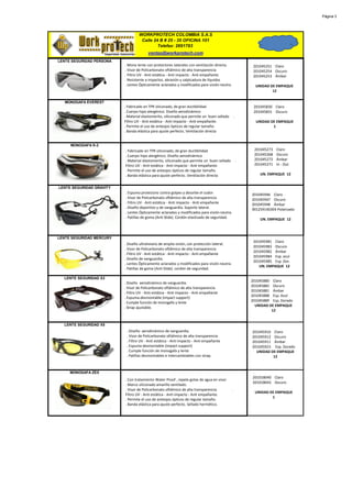 Página 3




                                   WORKPROTECH COLOMBIA S.A.S
                                    Calle 24 B # 25 - 35 OFICINA 101
                                            Telefax: 2691783
                                        ventas@workprotech.com
LENTE SEGURIDAD PERSONA
                          . Mono lente con protectores laterales con ventilación directa.                 201045251 Claro
                          . Visor de Policarbonato oftálmico de alta transparencia                        201045254 Oscuro
                          . Filtro UV - Anti estática - Anti impacto - Anti empañante                     201045253 Ámbar
                          . Resistente a impactos, abrasión y salpicadura de líquidos
                          . Lentes Ópticamente aclarados y modificados para visión neutra.                 UNIDAD DE EMPAQUE
                                                                                                                   12

   MONOGAFA EVEREST
                          . Fabricado en TPR siliconado, de gran ductibilidad                             201045830 Claro
                          . Cuerpo hipo alergénico. Diseño aerodinámico                                   201045831 Oscuro
                          . Material elastomerito, siliconado que permite un buen sellado        .
                          Filtro UV - Anti estática - Anti impacto - Anti empañante.                       UNIDAD DE EMPAQUE
                          . Permite el uso de anteojos ópticos de regular tamaño.                                  1
                          . Banda elástica para ajuste perfecto. Ventilación directa


     MONOGAFA K-2
                          . Fabricado en TPR siliconado, de gran ductibilidad                             201045273   Claro
                          . Cuerpo hipo alergénico. Diseño aerodinámico                                   201045268   Oscuro
                          . Material elastomerito, siliconado que permite un buen sellado            .    201045272   Ámbar
                          Filtro UV - Anti estática - Anti impacto - Anti empañante.                      201045271   In - Out
                          . Permite el uso de anteojos ópticos de regular tamaño.
                          . Banda elástica para ajuste perfecto. Ventilación directa                         UN. EMPAQUE 12


LENTE SEGURIDAD GRAVITY
                          . Espuma protectora contra golpes y absorbe el sudor.                          201045946 Claro
                          . Visor de Policarbonato oftálmico de alta transparencia                       201045947 Oscuro
                          . Filtro UV - Anti estática - Anti impacto - Anti empañante                    201045948 Ámbar
                          . Diseño deportivo y de vanguardia. Soporte lateral.                           901259140304 Polarizado
                          . Lentes Ópticamente aclarados y modificados para visión neutra.
                          . Patillas de goma (Anti Slide). Cordón elastizado de seguridad.                   UN. EMPAQUE 12



LENTE SEGURIDAD MERCURY
                                                                                                          201045981 Claro
                          . Diseño ultraliviano de amplia visión, con protección lateral.
                                                                                                          201045983 Oscuro
                          . Visor de Policarbonato oftálmico de alta transparencia
                                                                                                          201045982 Ámbar
                          . Filtro UV - Anti estática - Anti impacto - Anti empañante
                                                                                                          201045984 Esp. azul
                          . Diseño de vanguardia.
                                                                                                          201045985 Esp. Dor.
                          . Lentes Ópticamente aclarados y modificados para visión neutra.
                                                                                                             UN. EMPAQUE 12
                          . Patillas de goma (Anti Slide). cordón de seguridad.

  LENTE SEGURIDAD X3
                                                                                                         201045880 Claro
                          . Diseño aerodinámico de vanguardia.
                                                                                                         201045882 Oscuro
                          . Visor de Policarbonato oftálmico de alta transparencia
                                                                                                         201045881 Ámbar
                          . Filtro UV - Anti estática - Anti impacto - Anti empañante
                                                                                                         201045888 Esp. Azul
                          . Espuma desmontable (impact support)
                                                                                                         201045889 Esp. Dorado
                          . Cumple función de monogafa y lente
                                                                                                           UNIDAD DE EMPAQUE
                          . Strap ajustable.
                                                                                                                   12


  LENTE SEGURIDAD X5
                           . Diseño aerodinámico de vanguardia.                                          201045910 Claro
                           . Visor de Policarbonato oftálmico de alta transparencia                      201045912 Oscuro
                           . Filtro UV - Anti estática - Anti impacto - Anti empañante                   201045911 Ámbar
                           . Espuma desmontable (impact support)                                         201045923 Esp. Dorado
                           . Cumple función de monogafa y lente                                            UNIDAD DE EMPAQUE
                           . Patillas desmontables e intercambiables con strap.                                    12


     MONOGAFA ZEX
                                                                                                         201018040 Claro
                          . Con tratamiento Water Proof , repele gotas de agua en visor
                                                                                                         201018042 Oscuro
                          . Marco siliconado amarillo ventilado.
                          . Visor de Policarbonato oftálmico de alta transparencia           .
                                                                                                          UNIDAD DE EMPAQUE
                          Filtro UV - Anti estática - Anti impacto - Anti empañante.
                                                                                                                  1
                          . Permite el uso de anteojos ópticos de regular tamaño.
                          . Banda elástica para ajuste perfecto. Sellado hermético.
 