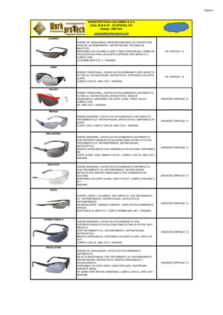 Página 4




                          WORKPROTECH COLOMBIA S.A.S
                           Calle 24 B # 25 - 35 OFICINA 101
                                   Telefax: 2691783
                               ventas@workprotech.com
   JOURNEY
                  DISEÑO DE VANGUARDIA, PROPORCIONA 99,9% DE PROTECCIÓN
                  UVA/UVB, ANTIEMPAÑANTE, ANTIRAYADURA, PRUEBAS DE
                  BALISTICA,
                  DISPONIBLE EN COLORES CLARO Y GRIS, POSICION DE 4 TEMPLOS          UN. EMPAQUE 12
                  TELESCOPICAS PARA UN AJUSTE SUPERIOR, ANTI-IMPACTO Y
                  CUNPLE CON
                  LA NORMA ANSI Z 87.1+. RADIANS

    CHIEF

                  DISEÑO TRADICIONAL, LENTES EN POLICARBONATO ANTI-IMPACTO.
                  FILTRO UV, ANTIRAYADURA, ANTIESTATICA. DISPONIBLE EN LENTE
                                                                                     UN. EMPAQUE 12
                  CLARO.
                  CUMPLE CON CE, ANSI Z-87,1. RADIANS


   GALAXY
                  DISEÑO TRADICIONAL, LENTES EN POLICARBONATO ANTIIMPACTO.
                  FILTRO UV, ANTIRAYADURA, ANTIESTATICA. BRAZOS
                  GRADUABLES. DISPONIBLE EN LENTE CLARO, GRIS E IN-OUT.            UNIDADDE EMPAQUE 12
                  CUMPLE CON
                  CE, ANSI Z-87,1. RADIANS

   MIRAGE

                  DISEÑO MODERNO, LENTES EN POLICARBONATO ANTI-IMPACTO.
                  TRATAMIENTO UV, ANTIRAYADURA, ANTIESTATICA. DISPONIBLE EN
                                                                                   UNIDADDE EMPAQUE 12
                  LENTE
                  CLARO, GRIS, CUMPLE CON CE, ANSI Z-87,1. RADIANS


 RAD-SEQUEL
                  DISEÑO MODERNO, LENTES EN POLICARBONATO ANTIIMPACTO.
                  CON SOPORTES NASALES EN SILICONA PARA EVITAR LA FATIGA.
                  TRATAMIENTO UV, ANTIEMPAÑANTE, ANTIRAYADURA,
                  ANTIESTATICA.
                                                                                   UNIDADDE EMPAQUE 12
                  BRAZOS GRADUABLES CON TERMINALES EN SILICONA. DISPONIBLE
                  EN
                  LENTE CLARO, GRIS, AMBAR E IN-OUT. CUMPLE CON CE, ANSI Z-87,1.
                  RADIANS

  RAD-ATAC
                  DISEÑO MODERNO, LENTES EN POLICARBONATO ANTIIMPACTO.
                  CON TRATAMIENTO UV, ANTIEMPAÑANTE, ANTIRAYADURA,
                  ANTIESTATICA. BRAZOS GRADUABLES CON TERMINALES EN
                  SILICONA.                                                        UNIDADDE EMPAQUE 12
                  DISPONIBLE EN LENTE CLARO, GRIS E IN-OUT. CUMPLE CON ANSI Z-
                  87,1.
                  RADIANS

    ROCK

                  DISEÑO LIGERO Y ELEGANTE, ANTI-IMPACTO. CON TRATAMIENTO
                  UV. ANTIEMPAÑANTE, ANTIRAYADURA, ANTIESTATICA,
                  ANTIEMPAÑANTE,
                                                                                   UNIDADDE EMPAQUE 12
                  ANTIDESLIZANTE , MAXIMO CONFORT. LENTE EN POLICARBONATO
                  OFRECE
                  RESITENCIA AL IMPACTO . CUMPLE NORMA ANSI Z87.1. RADIANS.


STRIKE FORCE II
                  DISEÑO MODERNO, LENTES EN POLICARBONATO CON
                  SOPORTES NASALES EN SILICONA PARA EVITAR LA FATIGA. ANTI-
                  IMPACTO.
                  CON TRATAMIENTO UV, ANTIEMPAÑANTE, ANTIRAYADURA,
                                                                                   UNIDADDE EMPAQUE 12
                  ANTIESTATICA.
                  BRAZOS GRADUABLES. DISPONIBLE EN LENTE CLARO, GRIS E IN-
                  OUT.
                  CUMPLE CON CE, ANSI Z-87,1. RADIANS

 REVELATION
                  DISEÑO DE VANGUARDIA, LENTES EN POLICARBONATO
                  ANTIIMPACTO
                  DE ALTA RESISTENCIA. CON TRATAMIENTO UV, ANTIEMPAÑANTE,
                  ANTIRAYADURA, ANTIESTATICA. BRAZOS GRADUABLES Y
                  ESCUALIZABLES .                                                  UNIDADDE EMPAQUE 12
                  DISPONIBLE EN LENTE GRIS Y GRIS ESPEJADO. INCORPORA
                  SOPORTE NASAL
                  DE GOMA PARA MAYOR COMODIDAD. CUMPLE CON CE, ANSI Z-87,1.
                  RADIANS.
 