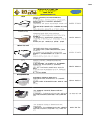 Página 5




                             WORKPROTECH COLOMBIA S.A.S
                              Calle 24 B # 25 - 35 OFICINA 101
                                      Telefax: 2691783
                                 ventas@workprotech.com
      ORIGIN
                     DISEÑO DE VANGUARDIA, LENTES EN POLICARBONATO
                     ANTIIMPACTO
                     DE ALTA RESISTENCIA. CON TRATAMIENTO UV, ANTIEMPAÑANTE,
                     ANTIRAYADURA, ANTIESTATICA. BRAZOS GRADUABLES Y
                     ESCUALIZABLES .
                                                                                 UNIDADDE EMPAQUE 12
                     DISPONIBLE EN LENTE GRIS Y CLARO. INCORPORA SOPORTE NASAL
                     DE
                     GOMA PARA MAYOR COMODIDAD. EXEDE LAS NORMAS DE CE, ANSI
                     Z-87,1.
                     CUMPLE CON NORMAS DE BALISTICA Mil- PRF- 31013. RADIANS.

 CHAOS EVOLUTION

                     DISEÑO ENVOLVENTE, LENTES EN POLICARBONATO
                     CON SOPORTES NASALES EN SILICONA PARA EVITAR LA FATIGA.
                     ANTIIMPACTO.
                     CON TRATAMIENTO UV, ANTIEMPAÑANTE, ANTIRAYADURA,            UNIDADDE EMPAQUE 12
                     ANTIESTATICA. BRAZOS GRADUABLES. DISPONIBLE EN MARCO DE
                     COLOR
                     MOCHA Y LENTE CAFE. CUMPLE CON CE, ANSI Z-87,1. RADIANS



PRESTIGE EVOLUTION

                     DISEÑO ENVOLVENTE, LENTES EN POLICARBONATO
                     CON SOPORTES NASALES EN SILICONA PARA EVITAR LA FATIGA.
                     ANTIIMPACTO.
                     CON TRATAMIENTO UV, ANTIEMPAÑANTE, ANTIRAYADURA,            UNIDADDE EMPAQUE 12
                     ANTIESTATICA. DISPONIBLE EN MARCO DE COLOR PLATA Y LENTE
                     PLATA
                     ESPEJADO. CUMPLE CON CE, ANSI Z-87,1. RADIANS



     CUATRO
                     DISEÑO DE VANGUARDIA, LENTES EN POLICARBONATO
                     ANTIIMPACTO
                     DE ALTA RESISTENCIA. CON TRATAMIENTO UV, ANTIEMPAÑANTE,
                     ANTIRAYADURA, ANTIESTATICA. BRAZOS GRADUABLES.
                     DISPONIBLE EN
                                                                                 UNIDADDE EMPAQUE 12
                     LENTE GRIS Y CLARO. BRAZOS DESMONTABLES, INCORPORA
                     BANDA
                     ELASTICA PARA SER UTILIZADO COMO MONOGAFA. CUMPLE CON
                     CE, ANSI Z-
                     87,1. STEELPRO. RADIANS

MONOGAFA BARRICADE

                     MONOGAFA CON VENTILACION INDIRECTA CON
                     ANTIEMPAÑANTE, VISOR TRANSPARENTE EN POLICARBONATO,
                     MONTURA
                                                                                 UNIDADDE EMPAQUE 12
                     EN TPR SILICONADO, HIPOALERGENICO. CUMPLE NORMA CE Y ANSI
                     Z-87.1 .
                     RADIANS




                     LENTE FRAMEWORK CON ESPUMA DE PROTECCION, CINTA
                     ELASTICA PARA
                     LA CABEZA, LENTE EN POLICARBONATO RESISTENETE AL IMPACTO,
                                                                                 REF DPG 95-9D. IN-OUT
                     PROTECION UV, ANTIRAYADURAS Y CUMPLE CON LA NORMA ANSI
                     Z87.1




                     LENTE FRAMEWORK CON ESPUMA DE PROTECCION, CINTA
                     ELASTICA PARA
                     LA CABEZA, LENTE EN POLICARBONATO RESISTENETE AL IMPACTO,    REF DPG 95-2D. GRIS
                     PROTECION UV, ANTIRAYADURAS Y CUMPLE CON LA NORMA ANSI
                     Z87.1
 