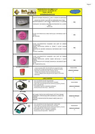 Página 8




                                 WORKPROTECH COLOMBIA S.A.S
                                  Calle 24 B # 25 - 35 OFICINA 101
                                          Telefax: 2691783
                                       ventas@workprotech.com

                        CIERTOS VAPORES ORGANICOS, CLORO, CLORURO DE HIDROGENO
                                                      Y
                           DIOXIDO DE AZUFRE O SULFURO DE HIDROGENO (SOLO PARA
                        ESCAPAR) AMONIACO Y METILAMINA, FORMALDEHIDO, O FLUORURO
                                                                                                          PAR
                                                     DE
                        HIDROGENO. REFERENCIA 6006 PARA RESPIRADORES DE LA SERIE
                                                   6000 Y
                                                7500 DE 3M.




                        FILTRO ELECTROSTATICO PARA PARTICULAS. REFERENCIA 2091 P
                        100 DE                                                                            PAR
                        3M. (POLVOS).




                        FILTRO ELECTROSTATICO AVANZADO CON CAPA DE CARBON
                        ACTIVADO QUE
                        BRINDA PROTECCION CONTRA EL OZONO Y ALIIVIO CONTRA
                        NIVELES                                                                           PAR
                        MOLESTOS DE VAPORES ORGANICOS. REFERENCIA 2097 P 100 DE
                        3M. (
                        POLVOS Y VAPORES)



                        FILTRO ELECTROSTATICO AVANZADO CON CAPA DE CARBON
                        ACTIVADO QUE
                        BRINDA PROTECCION CONTRA HUMOS METALICOS Y ALIIVIO
                        CONTRA                                                                            PAR
                        NIVELES MOLESTOS DE VAPORES ORGANICOS. REFERENCIA 2092 P
                        100 DE
                        3M. ( HUMOS METALICOS).

AUTORESCATADOR SAFE 1
                          · El auto rescatador SAFE 1 de STEELPRO es un equipo de escape            250050150008
                          diseñado para emergencias producidas por incendios en minería
                          subterránea. (Convierte CO a CO2) . Duración: 60 min.                   UNIDAD DE EMPAQUE
                          · Protege contra elevados índices de monóxido de carbono.                       1
                          · Su uso es obligatorio para cada persona que ingrese a una minera
                          subterránea.


                                             LINEA AUDITIVA
    FONO SAMURAY         · Arco de polietileno de alta y baja densidad,
                         . Alta resistencia a la tensión y deformación, irrompible.                   201851300069
                         . Copas: ABS y policarbonatos de alta resistencia al impacto y choques
                         contra materiales fijos.
                         . Almohadillas: espumas y materiales antialérgicos.                       UNIDAD DE EMPAQUE
                         . Brinda protección hasta 24 dB - Dieléctricos                                    1


     DEF GUARD

                        DEF GUARD. PROTECTOR CONTRA RUIDO TIPO COPA, MAXIMA
                        COMODIDAD Y PROTECCION, NRR 23 DECIBELES, LIVIANO CON                      UNIDAD DE EMPAQUE
                        DIADEMA                                                                            1
                        PLASTICA. PRESENTACION POR UNIDAD CUMPLE ANSI S3.19.
                        RADIANS



   FONO GLADIATOR        · Arco de polietileno de alta y baja densidad, indeformable
                         . Alta resistencia a la tensión y deformación, irrompible.                   901859200353
                         . Copas: ABS y policarbonatos de alta resistencia al impacto y choques
                         contra materiales fijos. Ultralivianas e irrompibles.                     UNIDAD DE EMPAQUE
                         . Almohadillas: espumas y materiales antialérgicos.                               1
                         . Brinda protección hasta 26 dB - Dieléctricos
 