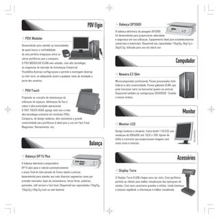 PDV Elgin         Balança DP3000
                                                                           A balança eletrônica de pesagem DP3000
                                                                           foi desenvolvida para proporcionar velocidade
   PDV Modular                                                             e segurança em sua utilizaçao. Equipamento ideal para estabelecimentos
                                                                           comerciais e industriais. Disponível nas capacidades 15kg/5g, 6kg/1g e
Desenvolvido para atender as necessidades
                                                                           3kg/0,5g. Indicada para uso em check out.
de quem busca a confiabilidade
de uma perfeita integraçao entre os
vários periféricos que o compoem.
O PDV MODULAR ELGIN vem atender, com alta tecnologia,                                                                            Computador
as exigencias do mercado de Automaçao Comercial.
Possibilita diversas configuraçoes e permite a montagem desktop
ou mini torre, se adequando assim a qualquer ramo de atividade e
                                                                              Newera E3 Slim
porte dos usuários.                                                        Microcomputador profissional. Possui processador Intel
                                                                           Celeron e alta conectividade. Possui gabinete SLIM, que
   PDV Touch                                                               pode funcionar tanto na horizontal quanto na vertical.
                                                                           Disponível também na configuraçao SERVIDOR. Teclado
Projetado no conceito de minimizaçao da                                    e mouse incluso.
utilizaçao de espaços, eliminaçao de fios e
cabos e alta praticidade operacional.
O PDV TOUCH 6500 agrega tudo isso a mais
alta tecnologia existente em terminais PDVs.
                                                                                                                                       Monitor
Compacto, de design moderno, alta resistencia e grande
conectividade para periféricos é ideal para o uso em Fast Food,               Monitor LCD
Magazines, Restaurantes, etc.
                                                                           Design moderno e atraente. Fonte bivolt 110/220 com




                                                                                                                                                Foto ilustrativa
                                                                           resoluçao de 800x600 até 1024 x 768. Ajuste de
                                                                           brilho e contraste que proporcionam imagens com
                                                              Balança      cores vivas e naturais.



   Balança DP15 Plus
                                                                                                                                     Acessórios
A balança eletrônica computadora
DP15 plus pesa e calcula automaticamente
o preço final do item pesado de forma rápida e precisa,                       Display Torre
desenvolvida para atender aos mais diversos segmentos como por             O Display Torre ELGIN chegou para ser visto. Este periférico
exemplo mercados, lojas de conveniencia, feiras livres, padarias,          permite ao cliente uma melhor visualizaçao das operaçoes de
quitandas, self service e fast-food. Disponível nas capacidades 15kg/5g,   vendas. Com seus caracteres grandes e nítidos, fundo luminoso
15kg/2g e 6kg/2g (com ou sem bateria)                                      e posiçao regulável, a informaçao é melhor visualizada.
 