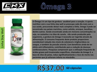 O Ômega 3 é um tipo de gordura saudável para o coração. A sports
nutrition com a sua linha stay well se preocupa cada dia mais com a
sua saúde, procurando deixar mais completa a linha. ômega 3 pode ser
encontrado nos peixes marinhos, como salmão, arenque, bacalhau,
dentre outros. Sendo encontrado ainda em menores concentrações na
soja, na castanha e no óleo de canola. não sendo produzida pelo
organismo, a gordura do ômega 3 necessita ser ingerida através da
alimentação. O consumo frequente deste produto proporciona
considerável redução dos níveis de colesterol e triglicerídeos no
sangue, e também da pressão arterial. Com benefícios ainda de ter
efeito anti-inflamatório, contribuindo para a redução de doenças
cardiovasculares. Pesquisas comprovam que a utilização frequente de
ácidos graxos poli-insaturados específicos, chamados de ômega 3, a
base de óleo de peixe, reduz significativamente o risco de morte nos
pacientes que já sofreram infarto no miocárdio.
60 cápsulas
LinhaStayWell
 