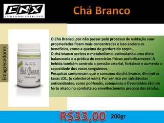 O Chá Branco, por não passar pelo processo de oxidação suas
propriedades ficam mais concentradas e isso acelera os
benefícios, como a queima de gordura do corpo.
O chá branco acelera o metabolismo, estimulando uma dieta
balanceada e a prática de exercícios físicos periodicamente. A
bebida também controla a pressão arterial, fortalece e aumenta a
capacidade dos vasos sanguíneos.
Pesquisas comprovam que o consumo do chá branco, diminui as
taxas LDL, (o colesterol ruim). Por ser rico em substâncias
antioxidantes, como polifenóis, catequinas e flavonóides são um
forte aliado no combate ao envelhecimento precoce das células.
Emagrecedores
200gr
 