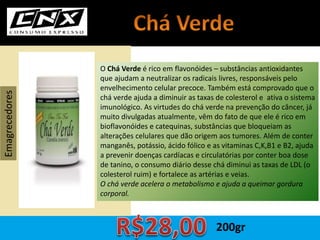 O Chá Verde é rico em flavonóides – substâncias antioxidantes
que ajudam a neutralizar os radicais livres, responsáveis pelo
envelhecimento celular precoce. Também está comprovado que o
chá verde ajuda a diminuir as taxas de colesterol e ativa o sistema
imunológico. As virtudes do chá verde na prevenção do câncer, já
muito divulgadas atualmente, vêm do fato de que ele é rico em
bioflavonóides e catequinas, substâncias que bloqueiam as
alterações celulares que dão origem aos tumores. Além de conter
manganês, potássio, ácido fólico e as vitaminas C,K,B1 e B2, ajuda
a prevenir doenças cardíacas e circulatórias por conter boa dose
de tanino, o consumo diário desse chá diminui as taxas de LDL (o
colesterol ruim) e fortalece as artérias e veias.
O chá verde acelera o metabolismo e ajuda a queimar gordura
corporal.
Emagrecedores
200gr
 