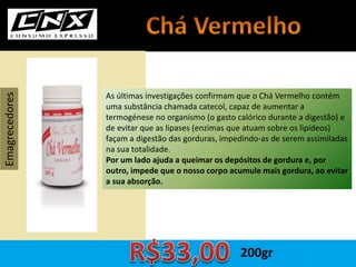 As últimas investigações confirmam que o Chá Vermelho contém
uma substância chamada catecol, capaz de aumentar a
termogénese no organismo (o gasto calórico durante a digestão) e
de evitar que as lipases (enzimas que atuam sobre os lipídeos)
façam a digestão das gorduras, impedindo-as de serem assimiladas
na sua totalidade.
Por um lado ajuda a queimar os depósitos de gordura e, por
outro, impede que o nosso corpo acumule mais gordura, ao evitar
a sua absorção.
Emagrecedores
200gr
 
