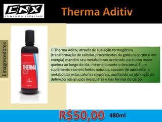 O Therma Aditiv, através de sua ação termogênica
(transformação de calorias provenientes da gordura corporal em
energia) mantém seu metabolismo acelerado para uma maior
queima ao longo do dia, mesmo durante o descanso. É um
suplemento rico em fontes naturais, capazes de aproveitar e
metabolizar estas calorias corporais, auxiliando na obtenção de
definição nos grupos musculares e nas formas do corpo.
Emagrecedores
480ml
 