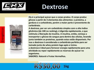 Ela é o principal açúcar que o corpo produz. O corpo produz
glicose a partir de 3 elementos dos alimentos: a proteína, a
gordura e o carboidrato, porém a maior parte é proveniente do
carboidrato.
A dextrose, por ser um carboidrato simples com o alto índice
glicêmico (de 100 no ranking), é digerida rapidamente, o que
estimula a liberação da insulina. A insulina, então, começa a
transportar a glicose do sangue para dentro das células, levando
junto também as proteínas, quando estas estão disponíveis. Por
isso a dextrose é considerada o carboidrato perfeito para ser
tomado junto do whey protein logo após o treino.
a dextrose é ideal para fornecer energia rapidamente para uma
atividade ou repor rapidamente as reservas de açúcar no
organismo.
SABORES: Natural e Frutas Vermelhas.
Energéticos
1kg
 