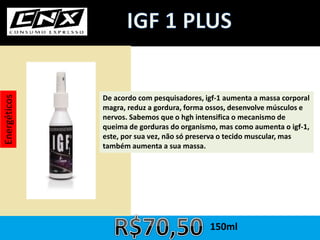 Energéticos
De acordo com pesquisadores, igf-1 aumenta a massa corporal
magra, reduz a gordura, forma ossos, desenvolve músculos e
nervos. Sabemos que o hgh intensifica o mecanismo de
queima de gorduras do organismo, mas como aumenta o igf-1,
este, por sua vez, não só preserva o tecido muscular, mas
também aumenta a sua massa.
150ml
 