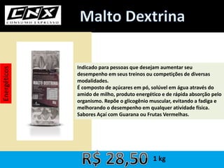 Energéticos
Indicado para pessoas que desejam aumentar seu
desempenho em seus treinos ou competições de diversas
modalidades.
É composto de açúcares em pó, solúvel em água através do
amido de milho, produto energético e de rápida absorção pelo
organismo. Repõe o glicogênio muscular, evitando a fadiga e
melhorando o desempenho em qualquer atividade física.
Sabores Açaí com Guarana ou Frutas Vermelhas.
1 kg
 