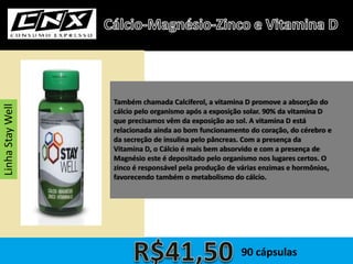 Também chamada Calciferol, a vitamina D promove a absorção do
cálcio pelo organismo após a exposição solar. 90% da vitamina D
que precisamos vêm da exposição ao sol. A vitamina D está
relacionada ainda ao bom funcionamento do coração, do cérebro e
da secreção de insulina pelo pâncreas. Com a presença da
Vitamina D, o Cálcio é mais bem absorvido e com a presença de
Magnésio este é depositado pelo organismo nos lugares certos. O
zinco é responsável pela produção de várias enzimas e hormônios,
favorecendo também o metabolismo do cálcio.
LinhaStayWell
90 cápsulas
 
