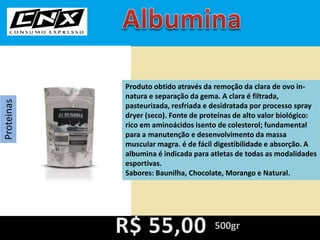 Proteinas
Produto obtido através da remoção da clara de ovo in-
natura e separação da gema. A clara é filtrada,
pasteurizada, resfriada e desidratada por processo spray
dryer (seco). Fonte de proteínas de alto valor biológico:
rico em aminoácidos isento de colesterol; fundamental
para a manutenção e desenvolvimento da massa
muscular magra. é de fácil digestibilidade e absorção. A
albumina é indicada para atletas de todas as modalidades
esportivas.
Sabores: Baunilha, Chocolate, Morango e Natural.
500gr
 