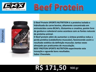 Proteinas
O Beef Protein SPORTS NUTRITION é a proteína isolada e
hidrolisada da carne bovina, altamente concentrada em
aminoácidos como BCAA’s, Glutamina e creatina, porém livre
de gordura e colesterol como acontece com as fontes naturais
de proteína animal.
O Beef protein além de aumentar a síntese protéica reduz a
perda protéica (catabolismo muscular), favorecendo assim o
resultado estético da definição muscular, tantas vezes
almejado por praticantes de musculação.
BEEF PROTEIN SPORTS NUTRITION experimente esta
inovação e aguarde bons resultados.
Sabor Chocolate.
900 gr
 