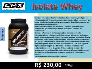 Proteinas
Isolado é um produto de alta qualidade e rápida absorção, ideal para ser
utilizada após os treinamentos, rica em bcaa e cisteína (um aminoácido que
possui funções antioxidantes), faz a recuperação do tecido muscular e sua
construção a um nível superior.
O processo de filtragem que diferencia a proteína isolada de outras
proteínas é o que pode chegar até 95% de proteína com zero de
carboidratos.
Grande é o Número de proteínas em pó no mercado nacional e
internacional, mas este numero diminui quando falamos em qualidade e
rápida absorção. Com toda certeza a proteína Isolada é um produto de alta
qualidade e rápida absorção, ideal para ser utilizada após os treinamentos,
rica em BCAA e cisteína (um aminoácido que possui funções antioxidantes),
faz a reparação do tecido muscular e sua construção a um nível superior.
O processo de filtragem que diferencia a proteína isolada de outras
proteínas é que pode se chegar até 95% de proteína, com zero de
carboidratos, em contrapartida, proteínas comuns (concentradas chegam
no máximo a 80% e por muitas vezes com alto teor de carboidrato e
gordura.
Três sabores Chocolate, Morango e Baunilha.
900 gr
 