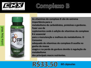 As vitaminas do complexo B são de extrema
importância para o
metabolismo de carboidratos, proteínas e gorduras.
Fazer uso de
suplementos onde à adição de vitaminas do complexo
B é essencial
para a manutenção e melhora do metabolismo. O
Consumo
adequado de vitaminas do complexo B auxilia no
ganho de massa
magra e na perda de gordura devido à regulação do
metabolismo
dos principais macro nutrientes.
60 cápsulas
LinhaStayWell
 