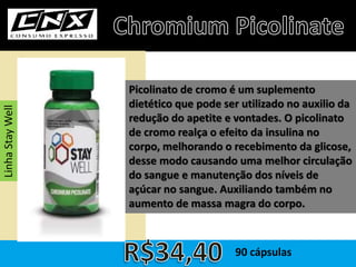 Picolinato de cromo é um suplemento
dietético que pode ser utilizado no auxilio da
redução do apetite e vontades. O picolinato
de cromo realça o efeito da insulina no
corpo, melhorando o recebimento da glicose,
desse modo causando uma melhor circulação
do sangue e manutenção dos níveis de
açúcar no sangue. Auxiliando também no
aumento de massa magra do corpo.
90 cápsulas
LinhaStayWell
 
