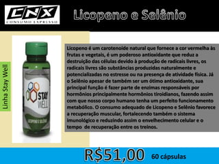 Licopeno é um carotenoide natural que fornece a cor vermelha às
frutas e vegetais, é um poderoso antioxidante que reduz a
destruição das células devido à produção de radicais livres, os
radicais livres são substâncias produzidas naturalmente e
potencializadas no estresse ou na presença de atividade física. Já
o Selênio apesar de também ser um ótimo antioxidante, sua
principal função é fazer parte de enzimas responsáveis por
hormônios principalmente hormônios tiroidianos, fazendo assim
com que nosso corpo humano tenha um perfeito funcionamento
metabólico. O consumo adequado de Licopeno e Selênio favorece
a recuperação muscular, fortalecendo também o sistema
imunológico e reduzindo assim o envelhecimento celular e o
tempo de recuperação entre os treinos.
60 cápsulas
LinhaStayWell
 