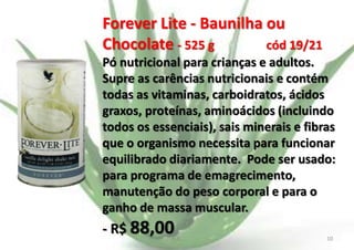 Forever Lite - Baunilha ou
Chocolate - 525 g
cód 19/21
Pó nutricional para crianças e adultos.
Supre as carências nutricionais e contém
todas as vitaminas, carboidratos, ácidos
graxos, proteínas, aminoácidos (incluindo
todos os essenciais), sais minerais e fibras
que o organismo necessita para funcionar
equilibrado diariamente. Pode ser usado:
para programa de emagrecimento,
manutenção do peso corporal e para o
ganho de massa muscular.

- R$ 88,00

E.B.

10

 