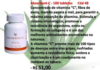 Absorbent-C - 100 tabletes Cód 48
Concentrado de vitamina “C”, fibra de
aveia, mamão papaia e mel, para garantir a
máxima absorção da vitamina. Estimula o
sistema imunológico, promove a
resistência do organismo, entra na
formação do colágeno e é um dos
melhores antioxidantes encontrados na
natureza.
A vitamina “C” previne mais de 100 tipos
de doenças entre elas gripes, resfriados
aumenta a resistência física, acelera a
cicatrização e é um coadjuvante no
combate ao tabaco.

- R$ 51,00

E.B.

12

 