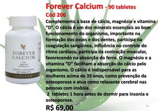 Forever Calcium - 90 tabletes
Cód 206
Complemento à base de cálcio, magnésio e vitamina
“D”. O cálcio é um dos minerais essenciais ao bom
funcionamento do organismo, importante na
formação dos ossos e dos dentes, participa na
coagulação sangüínea, influência no controle do
ritmo cardíaco, participa da contração muscular,
favorecendo na absorção do ferro. O magnésio e a
vitamina “D” facilitam a absorção do cálcio pelo
organismo. O cálcio é indispensável para as
mulheres acima de 35 anos, como prevenção da
osteoporose e atua como relaxante cerebral nas
pessoas com insônia.
2 tabletes 1 hora antes de dormir para insonia e
osteoporose.

R$ 69,00

E.B.

16

 
