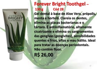 Forever Bright Toothgel –
130 g
Cód 28
Gel dental à base de Aloe Vera, própolis,
menta e hortelã. Clareia os dentes,
elimina as placas bacterianas e o
tártaro. É antiinflamatório, altamente
cicatrizante e elimina os sangramentos
das gengivas (gengivites), sensibilidades
quentes e frios, aftas e mau hálito. Ideal
para tratar as doenças periodontais.
Não contêm flúor.

R$ 26,00
E.B.

17

 