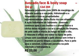 Avocado face & body soap
142 gr

–

Cód 284

Sabonete produzido com 100% de manteiga de
Abacate suaviza a sua pele, hidratando-a e
limpando-a com as propriedades
rejuvenescedoras desta fruta rica em vitaminas.
A ação hidratante do Sabonete - Avocado continua após o seu banho e o aroma fresco e
cítrico deixa na pele e no ar a sensação de limpeza,
de pele sadia e macia ao longo de todo o dia.
O Abacate é eficaz em todos os tipos de pele.
Limpa com suavidade a pele oleosa sem irritar e
mantém os poros limpos e saudáveis. Para a pele
seca e sensível, o Abacate penetra na pele
nutrindo e hidratando-a.

R$ 23,00
E.B.

19

 