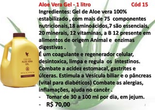Aloe Vera Gel - 1 litro
Cód 15
Ingredientes: Gel de Aloe vera 100%
estabilizado , com mais de 75 componentes
nutricionais,18 aminoácidos,7 são essenciais,
20 minerais, 12 vitaminas, a B 12 presente em
alimentos de origem Animal e enzimas
digestivas .
É um coagulante e regenerador celular,
desintoxica, limpa e regula os intestinos.
Combate a acidez estomacal, gastrites e
úlceras. Estimula a Vesícula biliar e o pâncreas
(vital para diabéticos) Combate as alergias,
inflamações, ajuda no cancêr .
- Tomar de 30 a 100 ml por dia, em jejum.

- R$ 70,00

E.B.

2

 