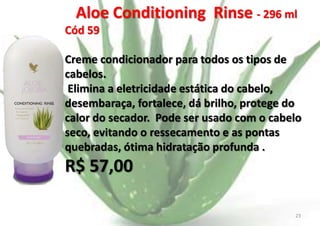 Aloe Conditioning Rinse - 296 ml
Cód 59
Creme condicionador para todos os tipos de
cabelos.
Elimina a eletricidade estática do cabelo,
desembaraça, fortalece, dá brilho, protege do
calor do secador. Pode ser usado com o cabelo
seco, evitando o ressecamento e as pontas
quebradas, ótima hidratação profunda .

R$ 57,00
E.B.

23

 