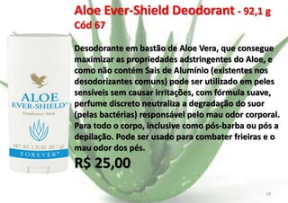 Aloe Ever-Shield Deodorant - 92,1 g
Cód 67
Desodorante em bastão de Aloe Vera, que consegue
maximizar as propriedades adstringentes do Aloe, e
como não contém Sais de Alumínio (existentes nos
desodorizantes comuns) pode ser utilizado em peles
sensíveis sem causar irritações, com fórmula suave,
perfume discreto neutraliza a degradação do suor
(pelas bactérias) responsável pelo mau odor corporal.
Para todo o corpo, inclusive como pós-barba ou pós a
depilação. Pode ser usado para combater frieiras e o
mau odor dos pés.

R$ 25,00
E.B.

24

 