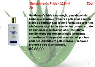 Gentlemen´s Pride - 118 ml
70

Cód

Gentleman’s Pride é uma loção para depois da
barba que suaviza e restaura a pele após a rotina
diária do barbear. Esta loção é formulada com Aloe
e inúmeras substâncias emolientes como o extrato
de Camomila e de Rosmaninho. Este último
contém óleos que tornam a loção levemente
aromatizada. É um produto sem álcool, por isso
pode ser utilizado em peles sensíveis, renova e
protege a pele as amaciando.

R$ 68,00

E.B.

25

 