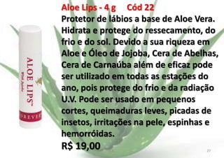 Aloe Lips - 4 g Cód 22
Protetor de lábios a base de Aloe Vera.
Hidrata e protege do ressecamento, do
frio e do sol. Devido a sua riqueza em
Aloe e Óleo de Jojoba, Cera de Abelhas,
Cera de Carnaúba além de eficaz pode
ser utilizado em todas as estações do
ano, pois protege do frio e da radiação
U.V. Pode ser usado em pequenos
cortes, queimaduras leves, picadas de
insetos, irritações na pele, espinhas e
hemorróidas.

R$ 19,00

E.B.

27

 