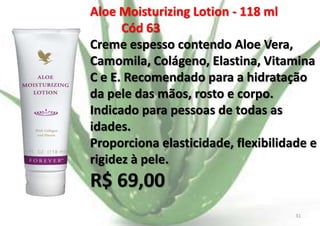 Aloe Moisturizing Lotion - 118 ml
Cód 63
Creme espesso contendo Aloe Vera,
Camomila, Colágeno, Elastina, Vitamina
C e E. Recomendado para a hidratação
da pele das mãos, rosto e corpo.
Indicado para pessoas de todas as
idades.
Proporciona elasticidade, flexibilidade e
rigidez à pele.

R$ 69,00
E.B.

31

 