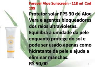 Forever Aloe Sunscreen - 118 ml Cód
199

Protetor solar FPS 30 de Aloe
Vera e agentes bloqueadores
dos raios ultravioletas.
Equilibra a umidade da pele
enquanto protege do sol e
pode ser usado apenas como
hidratante da pele e ajuda a
eliminar manchas.
R$ 50,00
E.B.

35

 
