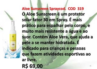 Aloe Sunscreen Spraycod. COD 319

O Aloe Sunscreen é um protetor
solar fator 30 em Spray. É mais
prático para espalhar pelo corpo, e
muito mais resistente a água e ao
suor. Contém Aloe Vera, que ajuda a
pele a se manter hidratada. É
indicado para crianças e pessoas
que fazem atividades esportivas ao
ar livre.

R$ 69,00

E.B.

36

 