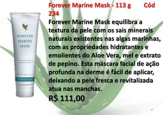 Forever Marine Mask - 113 g
Cód
234
Forever Marine Mask equilibra a
textura da pele com os sais minerais
naturais existentes nas algas marinhas,
com as propriedades hidratantes e
emolientes do Aloe Vera, mel e extrato
de pepino. Esta máscara facial de ação
profunda na derme é fácil de aplicar,
deixando a pele fresca e revitalizada
atua nas manchas.

R$ 111,00
E.B.

37

 