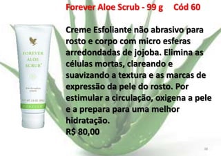 Forever Aloe Scrub - 99 g

Cód 60

Creme Esfoliante não abrasivo para
rosto e corpo com micro esferas
arredondadas de jojoba. Elimina as
células mortas, clareando e
suavizando a textura e as marcas de
expressão da pele do rosto. Por
estimular a circulação, oxigena a pele
e a prepara para uma melhor
hidratação.
R$ 80,00
E.B.

38

 