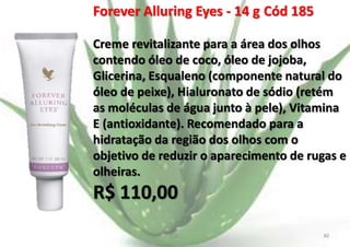 Forever Alluring Eyes - 14 g Cód 185
Creme revitalizante para a área dos olhos
contendo óleo de coco, óleo de jojoba,
Glicerina, Esqualeno (componente natural do
óleo de peixe), Hialuronato de sódio (retém
as moléculas de água junto à pele), Vitamina
E (antioxidante). Recomendado para a
hidratação da região dos olhos com o
objetivo de reduzir o aparecimento de rugas e
olheiras.

R$ 110,00
E.B.

40

 