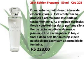 25th Edition Fragance - 50 ml Cód 208
É um perfume muito fresco à base de
essências florais. Estas conferem ao
produto o aroma doce associado ao
caráter feminino. As principais essências
florais constituintes deste perfume são a
flor de cacto, as pétalas de rosa, o
jasmim, o lírio e a magnólia. O toque
final é dado pela flor da cereja e pelo
patchouli que acentuam a sensualidade
feminina.

R$ 228,00
E.B.

43

 