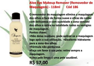 Aloe Eye Makeup Remover (Removedor de
Maquiagem) - 118ml
Cód 186
O removedor de maquiagem elimina a maquiagem
dos olhos e face de forma suave e eficaz de cuidar
com delicadeza e com suavidade a zona sensível
dos olhos e retira na totalidade todos os vestígios
de maquiagem.
Pontos chave:
•Não deixa resíduos; pode aplicar-se a maquiagem
logo após a sua utilização. •Excelente hidratante
para a zona dos olhos.
•Fórmula não gordurosa.
•Faça um favor à sua pele: retire sempre a
maquiagem.
•Uma pele limpa é uma pele saudável.

R$ 57,00

E.B.

44

 