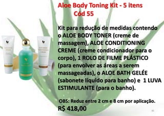 Aloe Body Toning Kit - 5 itens
Cód 55
Kit para redução de medidas contendo
o ALOE BODY TONER (creme de
massagem), ALOE CONDITIONING
CREME (creme condicionador para o
corpo), 1 ROLO DE FILME PLÁSTICO
(para envolver as áreas a serem
massageadas), o ALOE BATH GELÉE
(sabonete líquido para banho) e 1 LUVA
ESTIMULANTE (para o banho).
OBS: Reduz entre 2 cm e 8 cm por aplicação.

R$ 418,00
E.B.

45

 