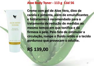Aloe Body Toner - 113 g Cód 56

Creme com gel de Aloe Vera, óleo de
canela e pimenta, além de emulsificantes
e hidratantes é recomendado para o
tratamento de redução de medidas ao
mesmo tempo em que tonifica e dá
firmeza à pele. Pelo fato de estimular a
circulação, rompe o fluido retido e o tecido
gorduroso que provocam a celulite.

R$ 139,00
E.B.

47

 
