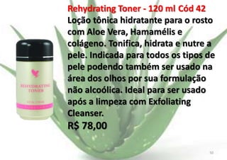 Rehydrating Toner - 120 ml Cód 42
Loção tônica hidratante para o rosto
com Aloe Vera, Hamamélis e
colágeno. Tonifica, hidrata e nutre a
pele. Indicada para todos os tipos de
pele podendo também ser usado na
área dos olhos por sua formulação
não alcoólica. Ideal para ser usado
após a limpeza com Exfoliating
Cleanser.

R$ 78,00
E.B.

50

 